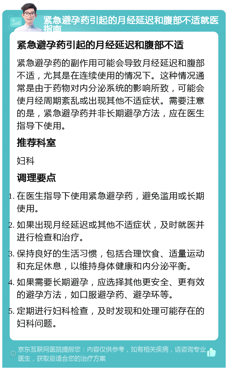 紧急避孕药引起的月经延迟和腹部不适就医指南 紧急避孕药引起的月经延迟和腹部不适 紧急避孕药的副作用可能会导致月经延迟和腹部不适，尤其是在连续使用的情况下。这种情况通常是由于药物对内分泌系统的影响所致，可能会使月经周期紊乱或出现其他不适症状。需要注意的是，紧急避孕药并非长期避孕方法，应在医生指导下使用。 推荐科室 妇科 调理要点 在医生指导下使用紧急避孕药，避免滥用或长期使用。 如果出现月经延迟或其他不适症状，及时就医并进行检查和治疗。 保持良好的生活习惯，包括合理饮食、适量运动和充足休息，以维持身体健康和内分泌平衡。 如果需要长期避孕，应选择其他更安全、更有效的避孕方法，如口服避孕药、避孕环等。 定期进行妇科检查，及时发现和处理可能存在的妇科问题。