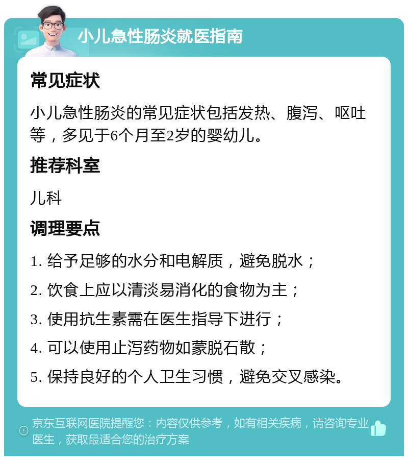 小儿急性肠炎就医指南 常见症状 小儿急性肠炎的常见症状包括发热、腹泻、呕吐等，多见于6个月至2岁的婴幼儿。 推荐科室 儿科 调理要点 1. 给予足够的水分和电解质，避免脱水； 2. 饮食上应以清淡易消化的食物为主； 3. 使用抗生素需在医生指导下进行； 4. 可以使用止泻药物如蒙脱石散； 5. 保持良好的个人卫生习惯，避免交叉感染。