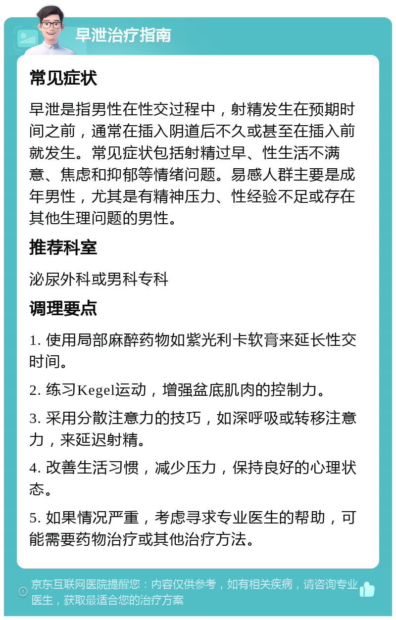 早泄治疗指南 常见症状 早泄是指男性在性交过程中，射精发生在预期时间之前，通常在插入阴道后不久或甚至在插入前就发生。常见症状包括射精过早、性生活不满意、焦虑和抑郁等情绪问题。易感人群主要是成年男性，尤其是有精神压力、性经验不足或存在其他生理问题的男性。 推荐科室 泌尿外科或男科专科 调理要点 1. 使用局部麻醉药物如紫光利卡软膏来延长性交时间。 2. 练习Kegel运动，增强盆底肌肉的控制力。 3. 采用分散注意力的技巧，如深呼吸或转移注意力，来延迟射精。 4. 改善生活习惯，减少压力，保持良好的心理状态。 5. 如果情况严重，考虑寻求专业医生的帮助，可能需要药物治疗或其他治疗方法。