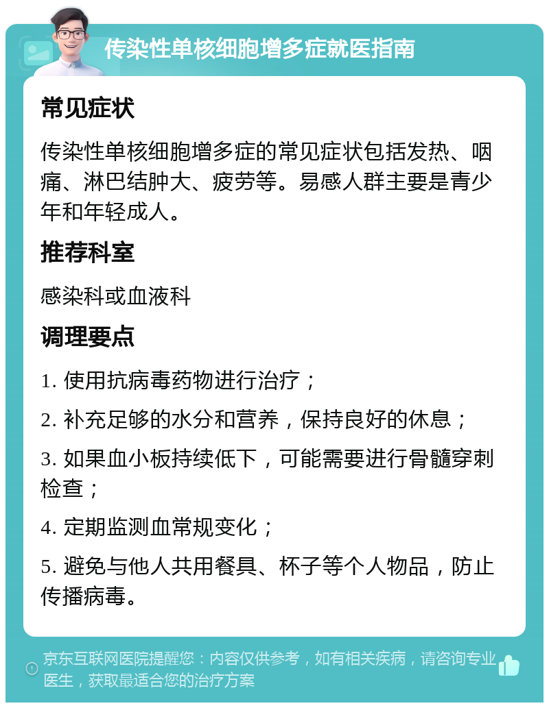 传染性单核细胞增多症就医指南 常见症状 传染性单核细胞增多症的常见症状包括发热、咽痛、淋巴结肿大、疲劳等。易感人群主要是青少年和年轻成人。 推荐科室 感染科或血液科 调理要点 1. 使用抗病毒药物进行治疗； 2. 补充足够的水分和营养，保持良好的休息； 3. 如果血小板持续低下，可能需要进行骨髓穿刺检查； 4. 定期监测血常规变化； 5. 避免与他人共用餐具、杯子等个人物品，防止传播病毒。