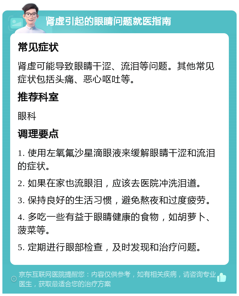 肾虚引起的眼睛问题就医指南 常见症状 肾虚可能导致眼睛干涩、流泪等问题。其他常见症状包括头痛、恶心呕吐等。 推荐科室 眼科 调理要点 1. 使用左氧氟沙星滴眼液来缓解眼睛干涩和流泪的症状。 2. 如果在家也流眼泪，应该去医院冲洗泪道。 3. 保持良好的生活习惯，避免熬夜和过度疲劳。 4. 多吃一些有益于眼睛健康的食物，如胡萝卜、菠菜等。 5. 定期进行眼部检查，及时发现和治疗问题。