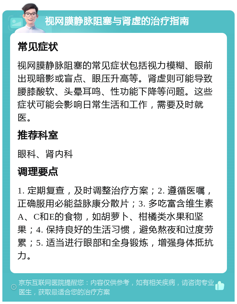 视网膜静脉阻塞与肾虚的治疗指南 常见症状 视网膜静脉阻塞的常见症状包括视力模糊、眼前出现暗影或盲点、眼压升高等。肾虚则可能导致腰膝酸软、头晕耳鸣、性功能下降等问题。这些症状可能会影响日常生活和工作，需要及时就医。 推荐科室 眼科、肾内科 调理要点 1. 定期复查，及时调整治疗方案；2. 遵循医嘱，正确服用必能益脉康分散片；3. 多吃富含维生素A、C和E的食物，如胡萝卜、柑橘类水果和坚果；4. 保持良好的生活习惯，避免熬夜和过度劳累；5. 适当进行眼部和全身锻炼，增强身体抵抗力。