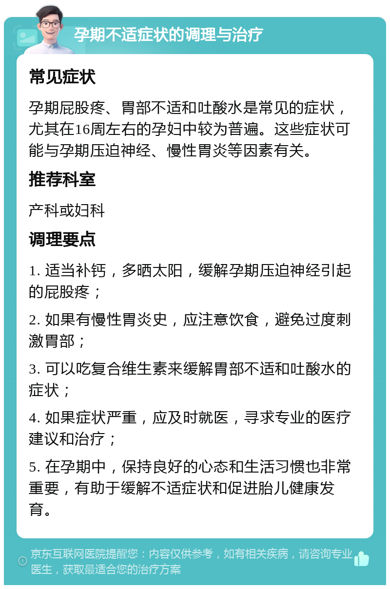 孕期不适症状的调理与治疗 常见症状 孕期屁股疼、胃部不适和吐酸水是常见的症状，尤其在16周左右的孕妇中较为普遍。这些症状可能与孕期压迫神经、慢性胃炎等因素有关。 推荐科室 产科或妇科 调理要点 1. 适当补钙，多晒太阳，缓解孕期压迫神经引起的屁股疼； 2. 如果有慢性胃炎史，应注意饮食，避免过度刺激胃部； 3. 可以吃复合维生素来缓解胃部不适和吐酸水的症状； 4. 如果症状严重，应及时就医，寻求专业的医疗建议和治疗； 5. 在孕期中，保持良好的心态和生活习惯也非常重要，有助于缓解不适症状和促进胎儿健康发育。