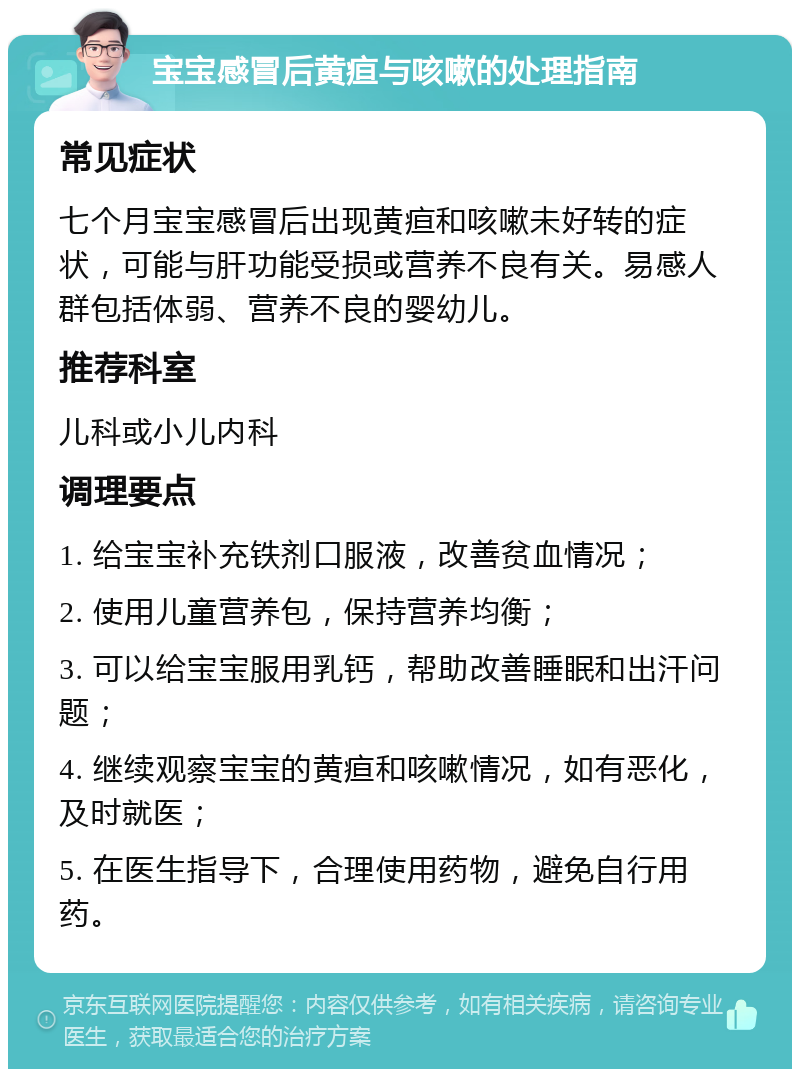 宝宝感冒后黄疸与咳嗽的处理指南 常见症状 七个月宝宝感冒后出现黄疸和咳嗽未好转的症状，可能与肝功能受损或营养不良有关。易感人群包括体弱、营养不良的婴幼儿。 推荐科室 儿科或小儿内科 调理要点 1. 给宝宝补充铁剂口服液，改善贫血情况； 2. 使用儿童营养包，保持营养均衡； 3. 可以给宝宝服用乳钙，帮助改善睡眠和出汗问题； 4. 继续观察宝宝的黄疸和咳嗽情况，如有恶化，及时就医； 5. 在医生指导下，合理使用药物，避免自行用药。