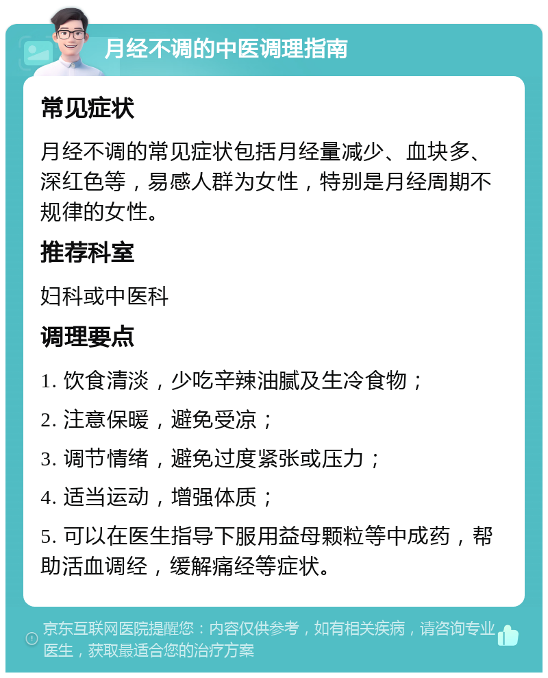 月经不调的中医调理指南 常见症状 月经不调的常见症状包括月经量减少、血块多、深红色等，易感人群为女性，特别是月经周期不规律的女性。 推荐科室 妇科或中医科 调理要点 1. 饮食清淡，少吃辛辣油腻及生冷食物； 2. 注意保暖，避免受凉； 3. 调节情绪，避免过度紧张或压力； 4. 适当运动，增强体质； 5. 可以在医生指导下服用益母颗粒等中成药，帮助活血调经，缓解痛经等症状。