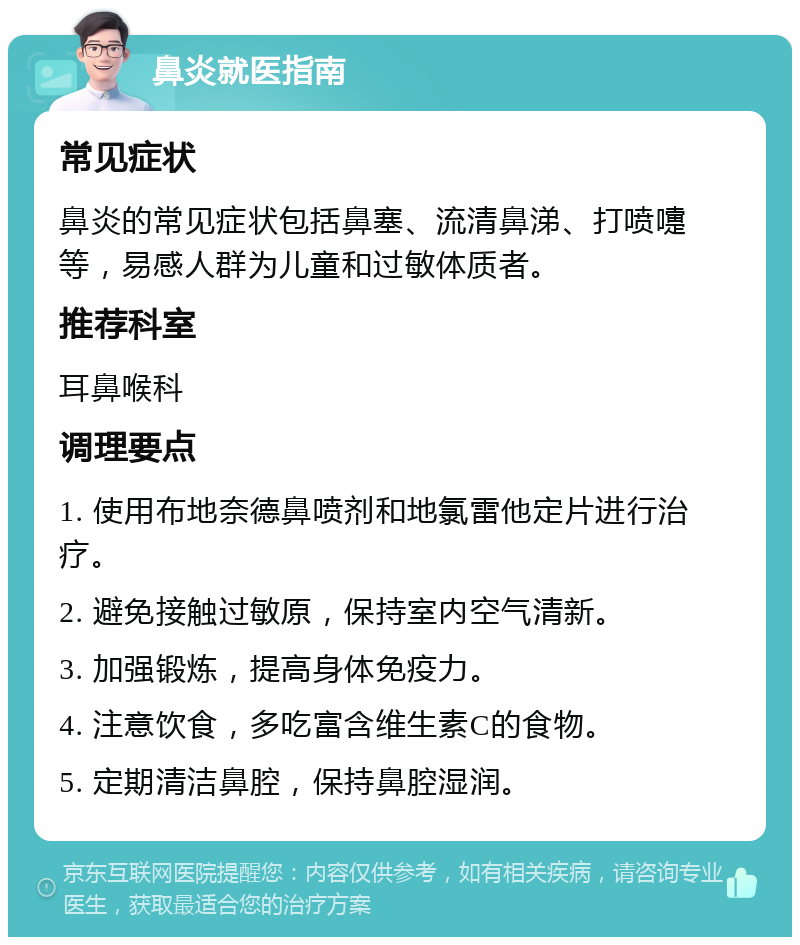 鼻炎就医指南 常见症状 鼻炎的常见症状包括鼻塞、流清鼻涕、打喷嚏等，易感人群为儿童和过敏体质者。 推荐科室 耳鼻喉科 调理要点 1. 使用布地奈德鼻喷剂和地氯雷他定片进行治疗。 2. 避免接触过敏原，保持室内空气清新。 3. 加强锻炼，提高身体免疫力。 4. 注意饮食，多吃富含维生素C的食物。 5. 定期清洁鼻腔，保持鼻腔湿润。