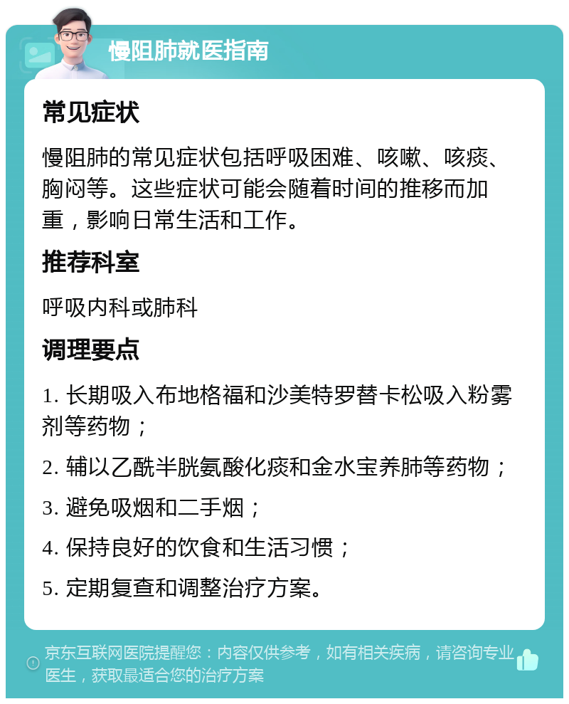 慢阻肺就医指南 常见症状 慢阻肺的常见症状包括呼吸困难、咳嗽、咳痰、胸闷等。这些症状可能会随着时间的推移而加重，影响日常生活和工作。 推荐科室 呼吸内科或肺科 调理要点 1. 长期吸入布地格福和沙美特罗替卡松吸入粉雾剂等药物； 2. 辅以乙酰半胱氨酸化痰和金水宝养肺等药物； 3. 避免吸烟和二手烟； 4. 保持良好的饮食和生活习惯； 5. 定期复查和调整治疗方案。