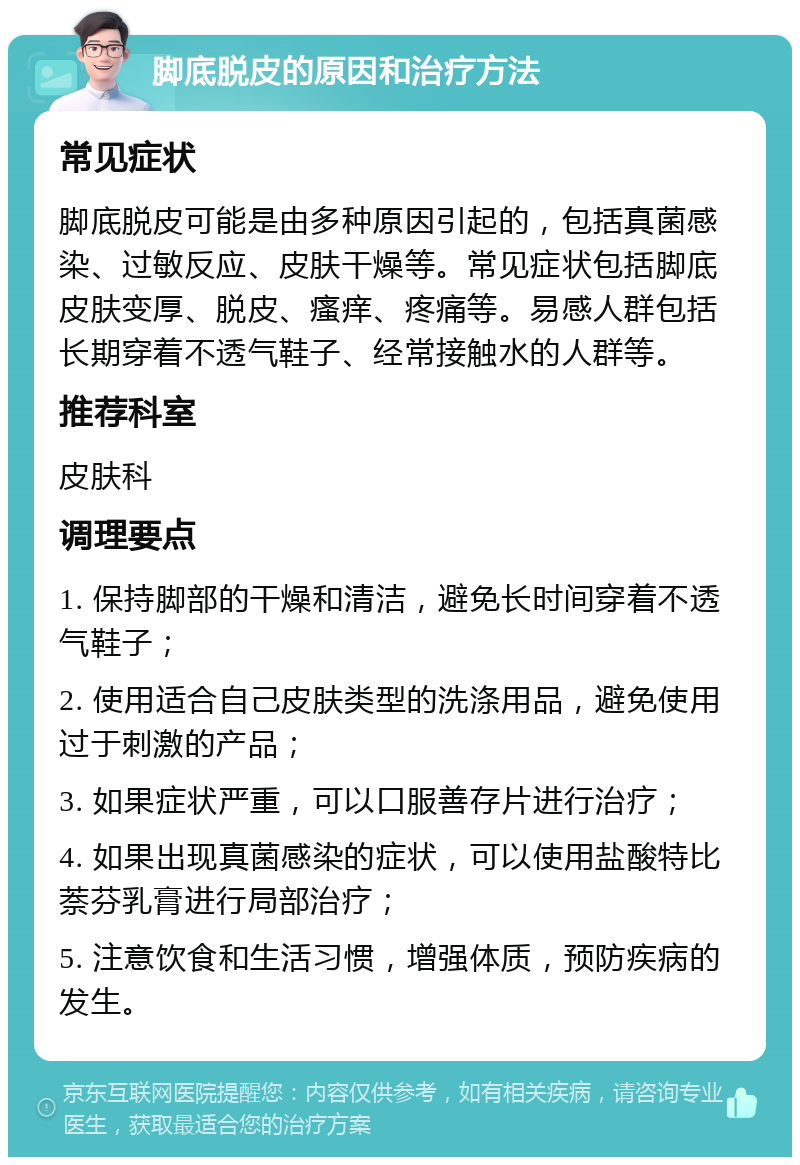 脚底脱皮的原因和治疗方法 常见症状 脚底脱皮可能是由多种原因引起的，包括真菌感染、过敏反应、皮肤干燥等。常见症状包括脚底皮肤变厚、脱皮、瘙痒、疼痛等。易感人群包括长期穿着不透气鞋子、经常接触水的人群等。 推荐科室 皮肤科 调理要点 1. 保持脚部的干燥和清洁，避免长时间穿着不透气鞋子； 2. 使用适合自己皮肤类型的洗涤用品，避免使用过于刺激的产品； 3. 如果症状严重，可以口服善存片进行治疗； 4. 如果出现真菌感染的症状，可以使用盐酸特比萘芬乳膏进行局部治疗； 5. 注意饮食和生活习惯，增强体质，预防疾病的发生。