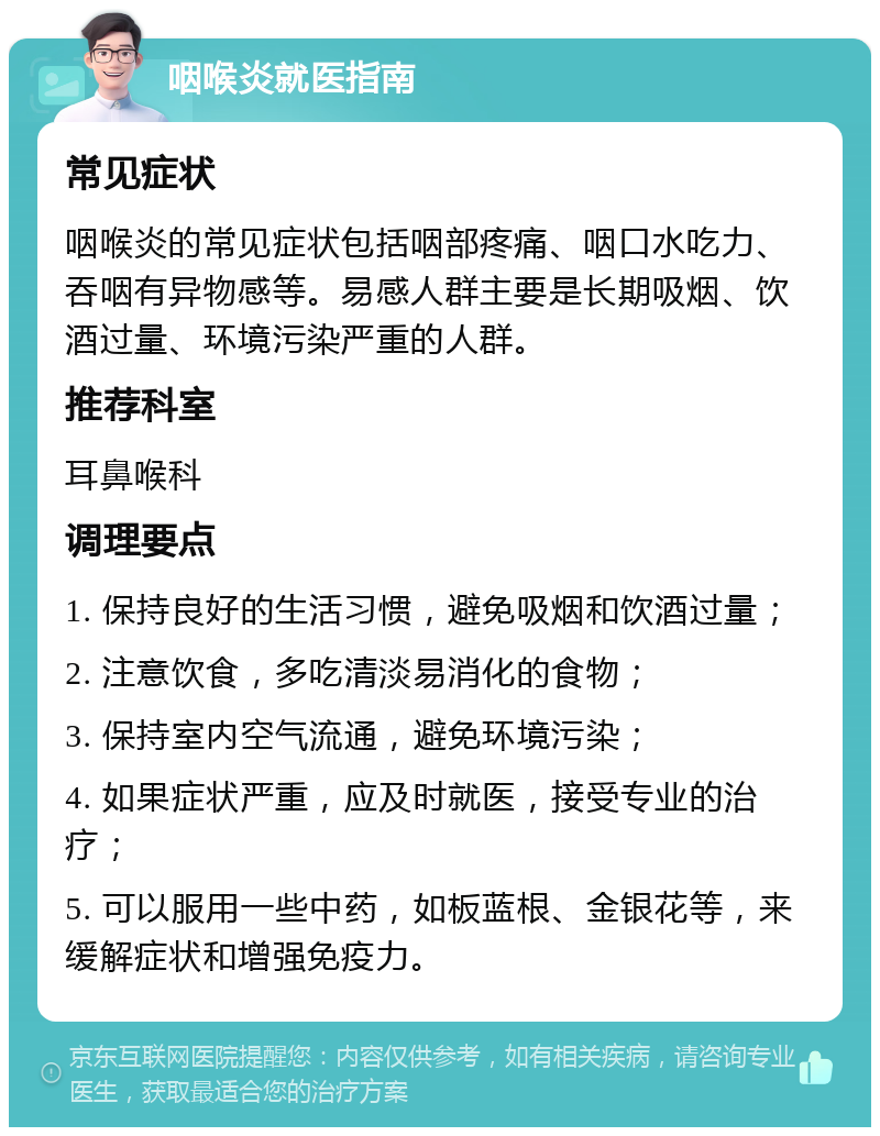 咽喉炎就医指南 常见症状 咽喉炎的常见症状包括咽部疼痛、咽口水吃力、吞咽有异物感等。易感人群主要是长期吸烟、饮酒过量、环境污染严重的人群。 推荐科室 耳鼻喉科 调理要点 1. 保持良好的生活习惯，避免吸烟和饮酒过量； 2. 注意饮食，多吃清淡易消化的食物； 3. 保持室内空气流通，避免环境污染； 4. 如果症状严重，应及时就医，接受专业的治疗； 5. 可以服用一些中药，如板蓝根、金银花等，来缓解症状和增强免疫力。