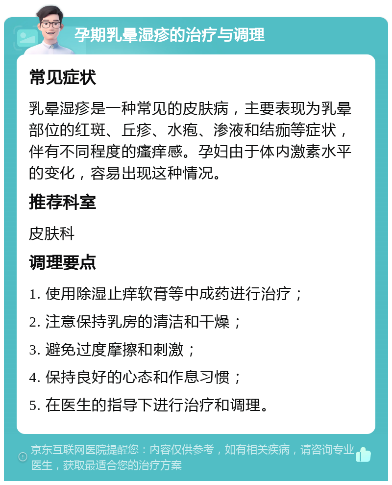 孕期乳晕湿疹的治疗与调理 常见症状 乳晕湿疹是一种常见的皮肤病，主要表现为乳晕部位的红斑、丘疹、水疱、渗液和结痂等症状，伴有不同程度的瘙痒感。孕妇由于体内激素水平的变化，容易出现这种情况。 推荐科室 皮肤科 调理要点 1. 使用除湿止痒软膏等中成药进行治疗； 2. 注意保持乳房的清洁和干燥； 3. 避免过度摩擦和刺激； 4. 保持良好的心态和作息习惯； 5. 在医生的指导下进行治疗和调理。