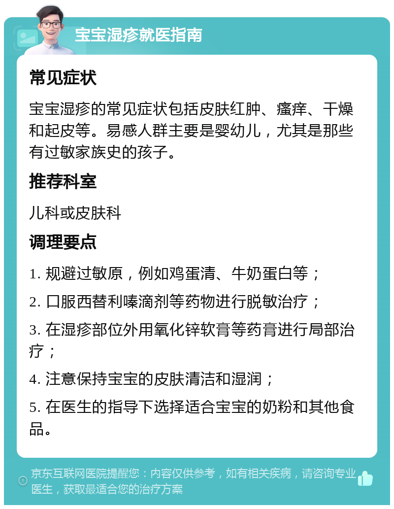 宝宝湿疹就医指南 常见症状 宝宝湿疹的常见症状包括皮肤红肿、瘙痒、干燥和起皮等。易感人群主要是婴幼儿，尤其是那些有过敏家族史的孩子。 推荐科室 儿科或皮肤科 调理要点 1. 规避过敏原，例如鸡蛋清、牛奶蛋白等； 2. 口服西替利嗪滴剂等药物进行脱敏治疗； 3. 在湿疹部位外用氧化锌软膏等药膏进行局部治疗； 4. 注意保持宝宝的皮肤清洁和湿润； 5. 在医生的指导下选择适合宝宝的奶粉和其他食品。