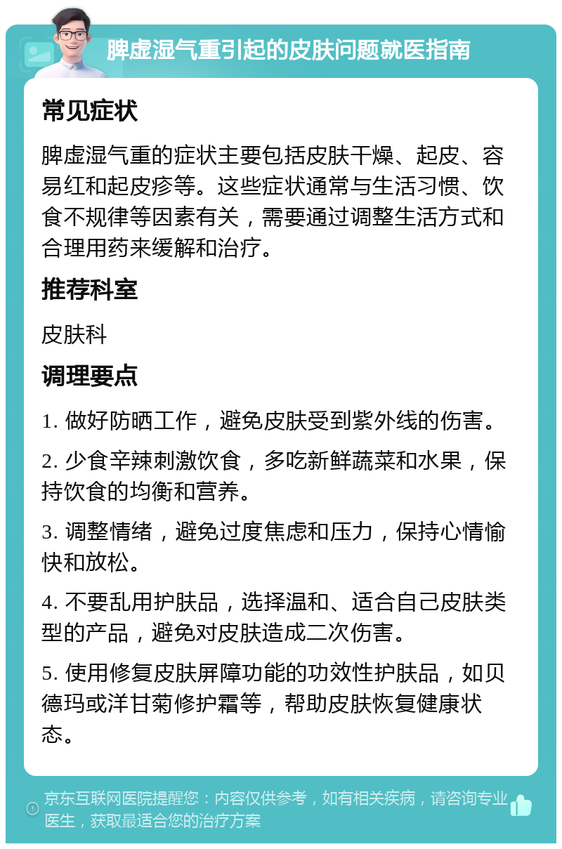 脾虚湿气重引起的皮肤问题就医指南 常见症状 脾虚湿气重的症状主要包括皮肤干燥、起皮、容易红和起皮疹等。这些症状通常与生活习惯、饮食不规律等因素有关，需要通过调整生活方式和合理用药来缓解和治疗。 推荐科室 皮肤科 调理要点 1. 做好防晒工作，避免皮肤受到紫外线的伤害。 2. 少食辛辣刺激饮食，多吃新鲜蔬菜和水果，保持饮食的均衡和营养。 3. 调整情绪，避免过度焦虑和压力，保持心情愉快和放松。 4. 不要乱用护肤品，选择温和、适合自己皮肤类型的产品，避免对皮肤造成二次伤害。 5. 使用修复皮肤屏障功能的功效性护肤品，如贝德玛或洋甘菊修护霜等，帮助皮肤恢复健康状态。