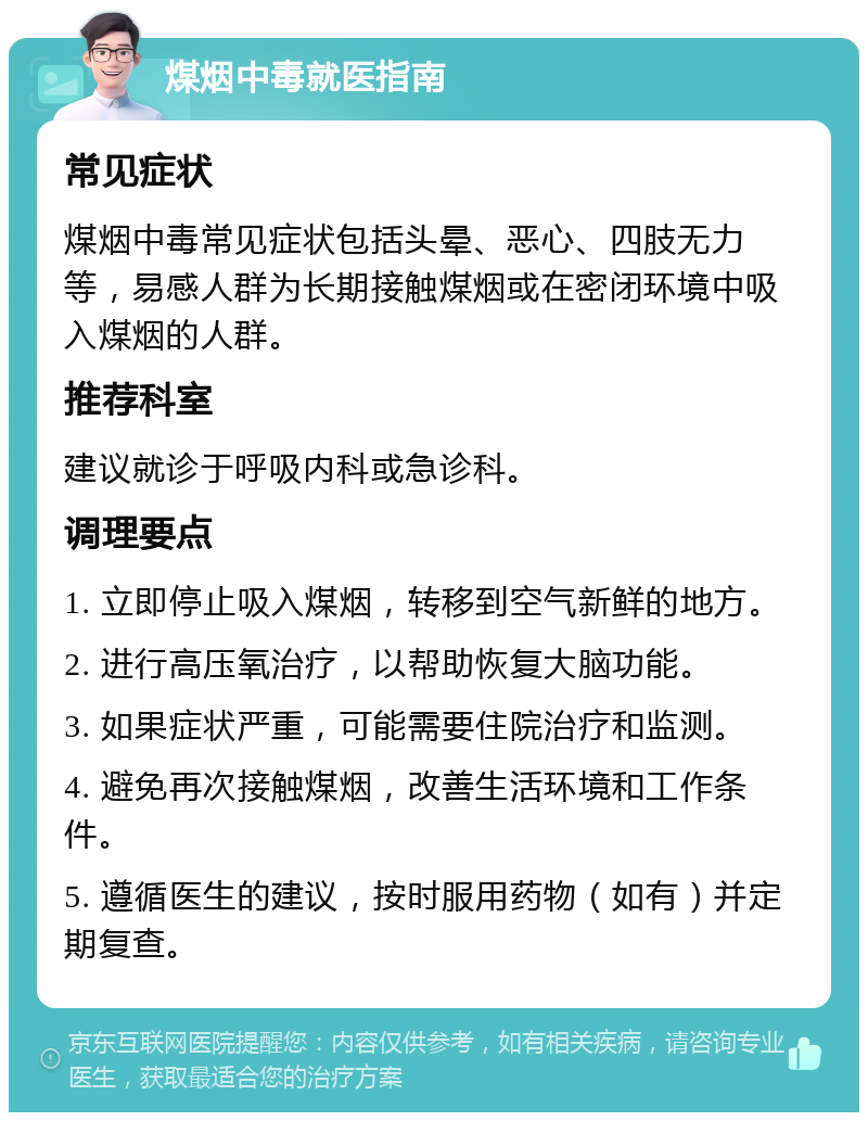 煤烟中毒就医指南 常见症状 煤烟中毒常见症状包括头晕、恶心、四肢无力等，易感人群为长期接触煤烟或在密闭环境中吸入煤烟的人群。 推荐科室 建议就诊于呼吸内科或急诊科。 调理要点 1. 立即停止吸入煤烟，转移到空气新鲜的地方。 2. 进行高压氧治疗，以帮助恢复大脑功能。 3. 如果症状严重，可能需要住院治疗和监测。 4. 避免再次接触煤烟，改善生活环境和工作条件。 5. 遵循医生的建议，按时服用药物（如有）并定期复查。