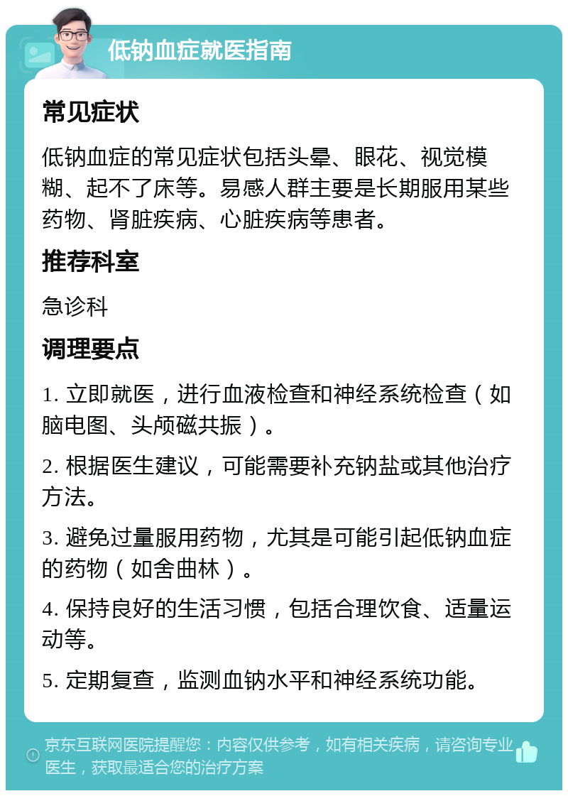 低钠血症就医指南 常见症状 低钠血症的常见症状包括头晕、眼花、视觉模糊、起不了床等。易感人群主要是长期服用某些药物、肾脏疾病、心脏疾病等患者。 推荐科室 急诊科 调理要点 1. 立即就医，进行血液检查和神经系统检查（如脑电图、头颅磁共振）。 2. 根据医生建议，可能需要补充钠盐或其他治疗方法。 3. 避免过量服用药物，尤其是可能引起低钠血症的药物（如舍曲林）。 4. 保持良好的生活习惯，包括合理饮食、适量运动等。 5. 定期复查，监测血钠水平和神经系统功能。