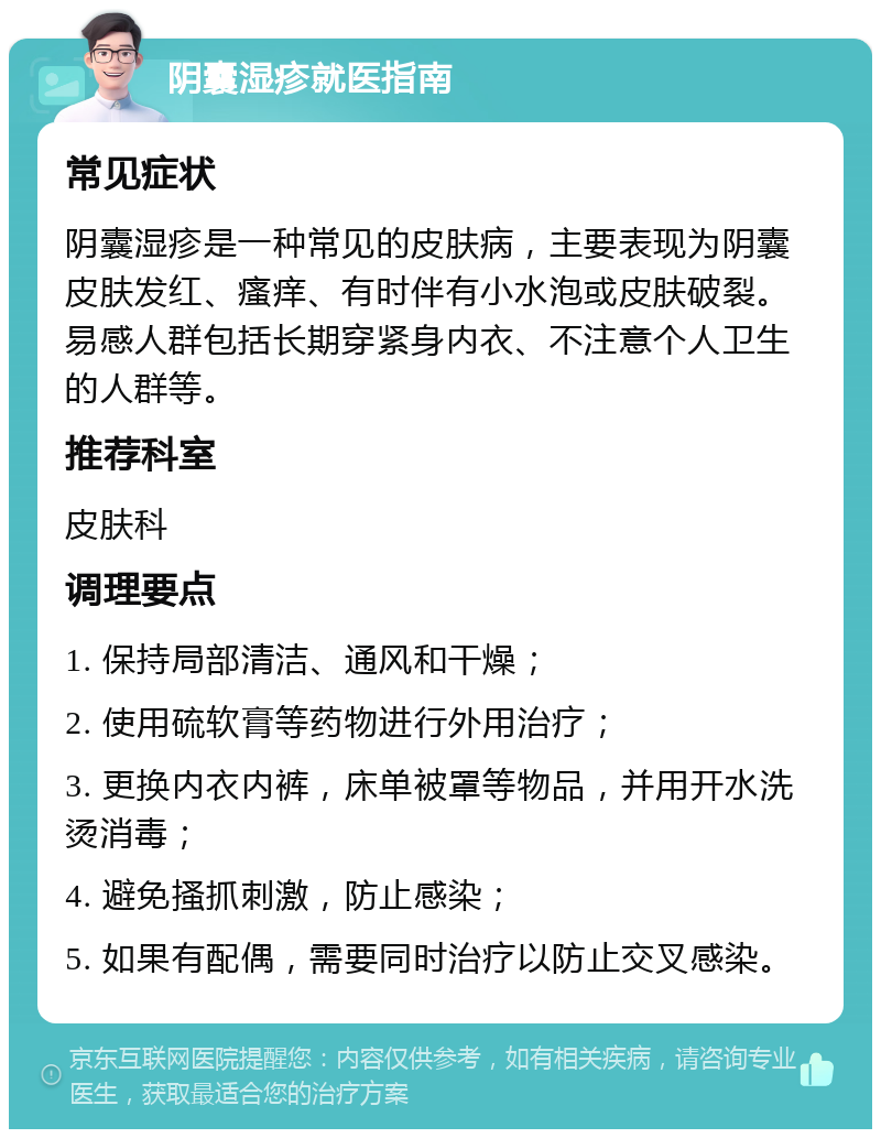 阴囊湿疹就医指南 常见症状 阴囊湿疹是一种常见的皮肤病，主要表现为阴囊皮肤发红、瘙痒、有时伴有小水泡或皮肤破裂。易感人群包括长期穿紧身内衣、不注意个人卫生的人群等。 推荐科室 皮肤科 调理要点 1. 保持局部清洁、通风和干燥； 2. 使用硫软膏等药物进行外用治疗； 3. 更换内衣内裤，床单被罩等物品，并用开水洗烫消毒； 4. 避免搔抓刺激，防止感染； 5. 如果有配偶，需要同时治疗以防止交叉感染。