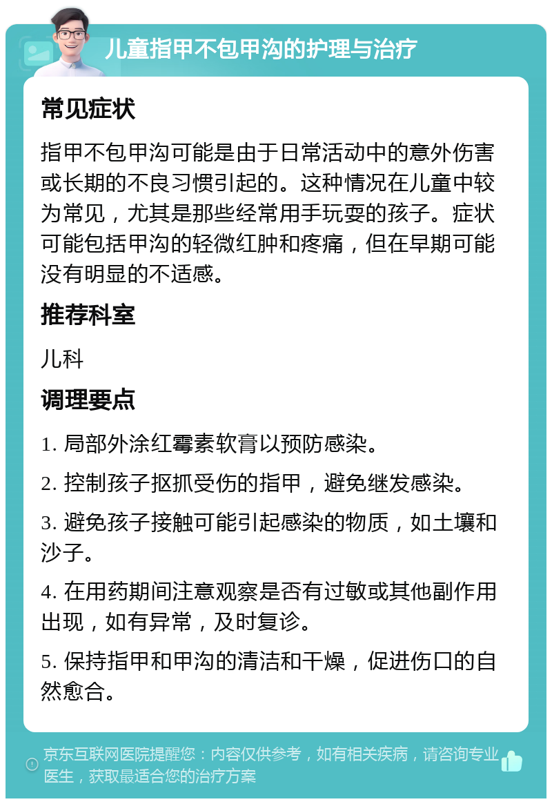 儿童指甲不包甲沟的护理与治疗 常见症状 指甲不包甲沟可能是由于日常活动中的意外伤害或长期的不良习惯引起的。这种情况在儿童中较为常见，尤其是那些经常用手玩耍的孩子。症状可能包括甲沟的轻微红肿和疼痛，但在早期可能没有明显的不适感。 推荐科室 儿科 调理要点 1. 局部外涂红霉素软膏以预防感染。 2. 控制孩子抠抓受伤的指甲，避免继发感染。 3. 避免孩子接触可能引起感染的物质，如土壤和沙子。 4. 在用药期间注意观察是否有过敏或其他副作用出现，如有异常，及时复诊。 5. 保持指甲和甲沟的清洁和干燥，促进伤口的自然愈合。