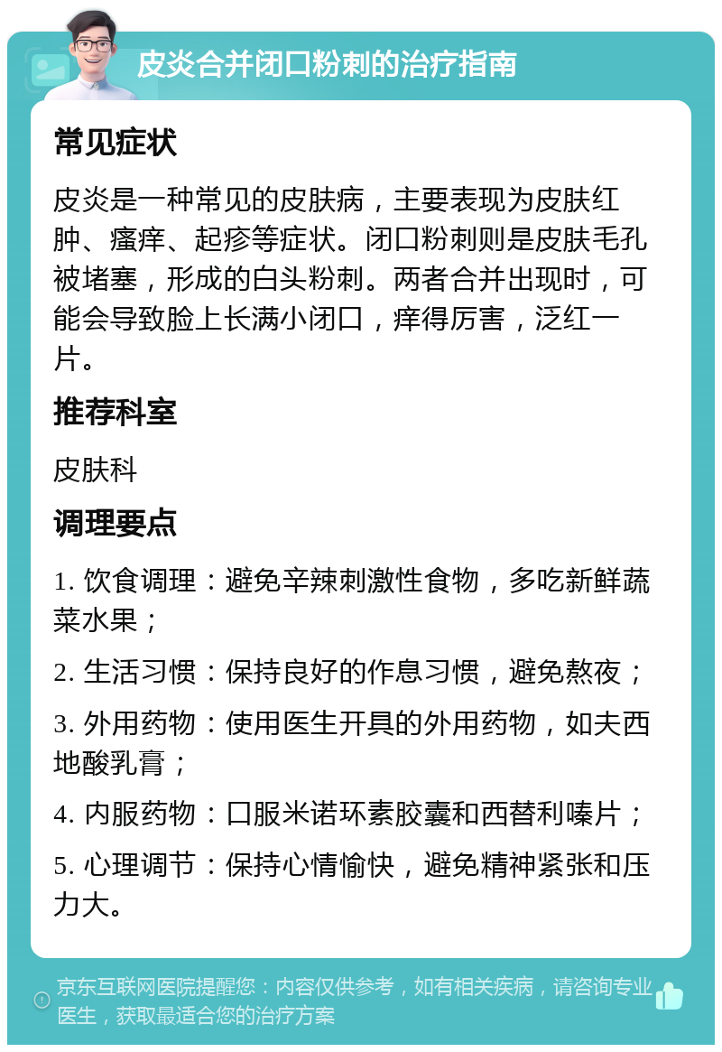 皮炎合并闭口粉刺的治疗指南 常见症状 皮炎是一种常见的皮肤病，主要表现为皮肤红肿、瘙痒、起疹等症状。闭口粉刺则是皮肤毛孔被堵塞，形成的白头粉刺。两者合并出现时，可能会导致脸上长满小闭口，痒得厉害，泛红一片。 推荐科室 皮肤科 调理要点 1. 饮食调理：避免辛辣刺激性食物，多吃新鲜蔬菜水果； 2. 生活习惯：保持良好的作息习惯，避免熬夜； 3. 外用药物：使用医生开具的外用药物，如夫西地酸乳膏； 4. 内服药物：口服米诺环素胶囊和西替利嗪片； 5. 心理调节：保持心情愉快，避免精神紧张和压力大。