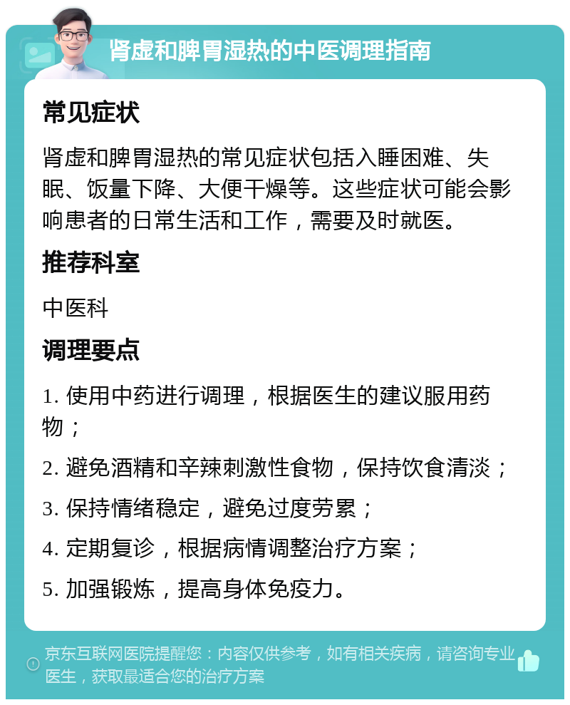 肾虚和脾胃湿热的中医调理指南 常见症状 肾虚和脾胃湿热的常见症状包括入睡困难、失眠、饭量下降、大便干燥等。这些症状可能会影响患者的日常生活和工作，需要及时就医。 推荐科室 中医科 调理要点 1. 使用中药进行调理，根据医生的建议服用药物； 2. 避免酒精和辛辣刺激性食物，保持饮食清淡； 3. 保持情绪稳定，避免过度劳累； 4. 定期复诊，根据病情调整治疗方案； 5. 加强锻炼，提高身体免疫力。