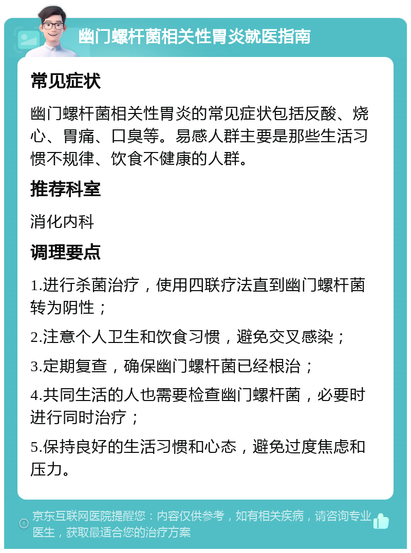 幽门螺杆菌相关性胃炎就医指南 常见症状 幽门螺杆菌相关性胃炎的常见症状包括反酸、烧心、胃痛、口臭等。易感人群主要是那些生活习惯不规律、饮食不健康的人群。 推荐科室 消化内科 调理要点 1.进行杀菌治疗，使用四联疗法直到幽门螺杆菌转为阴性； 2.注意个人卫生和饮食习惯，避免交叉感染； 3.定期复查，确保幽门螺杆菌已经根治； 4.共同生活的人也需要检查幽门螺杆菌，必要时进行同时治疗； 5.保持良好的生活习惯和心态，避免过度焦虑和压力。