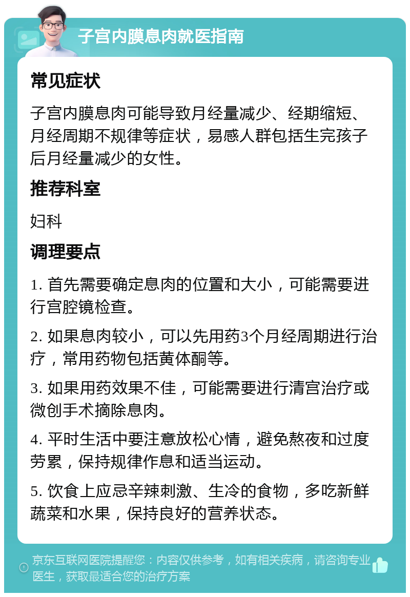 子宫内膜息肉就医指南 常见症状 子宫内膜息肉可能导致月经量减少、经期缩短、月经周期不规律等症状，易感人群包括生完孩子后月经量减少的女性。 推荐科室 妇科 调理要点 1. 首先需要确定息肉的位置和大小，可能需要进行宫腔镜检查。 2. 如果息肉较小，可以先用药3个月经周期进行治疗，常用药物包括黄体酮等。 3. 如果用药效果不佳，可能需要进行清宫治疗或微创手术摘除息肉。 4. 平时生活中要注意放松心情，避免熬夜和过度劳累，保持规律作息和适当运动。 5. 饮食上应忌辛辣刺激、生冷的食物，多吃新鲜蔬菜和水果，保持良好的营养状态。