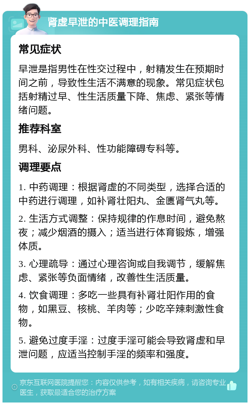 肾虚早泄的中医调理指南 常见症状 早泄是指男性在性交过程中，射精发生在预期时间之前，导致性生活不满意的现象。常见症状包括射精过早、性生活质量下降、焦虑、紧张等情绪问题。 推荐科室 男科、泌尿外科、性功能障碍专科等。 调理要点 1. 中药调理：根据肾虚的不同类型，选择合适的中药进行调理，如补肾壮阳丸、金匮肾气丸等。 2. 生活方式调整：保持规律的作息时间，避免熬夜；减少烟酒的摄入；适当进行体育锻炼，增强体质。 3. 心理疏导：通过心理咨询或自我调节，缓解焦虑、紧张等负面情绪，改善性生活质量。 4. 饮食调理：多吃一些具有补肾壮阳作用的食物，如黑豆、核桃、羊肉等；少吃辛辣刺激性食物。 5. 避免过度手淫：过度手淫可能会导致肾虚和早泄问题，应适当控制手淫的频率和强度。