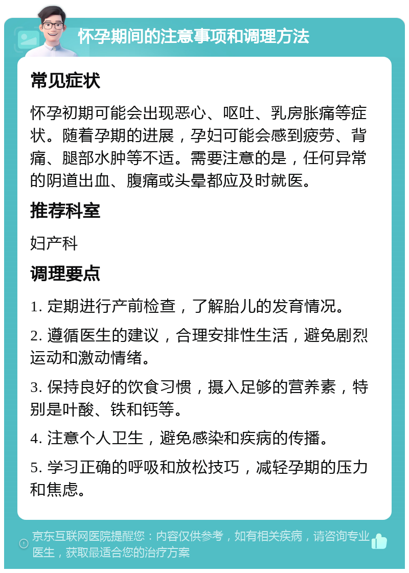 怀孕期间的注意事项和调理方法 常见症状 怀孕初期可能会出现恶心、呕吐、乳房胀痛等症状。随着孕期的进展，孕妇可能会感到疲劳、背痛、腿部水肿等不适。需要注意的是，任何异常的阴道出血、腹痛或头晕都应及时就医。 推荐科室 妇产科 调理要点 1. 定期进行产前检查，了解胎儿的发育情况。 2. 遵循医生的建议，合理安排性生活，避免剧烈运动和激动情绪。 3. 保持良好的饮食习惯，摄入足够的营养素，特别是叶酸、铁和钙等。 4. 注意个人卫生，避免感染和疾病的传播。 5. 学习正确的呼吸和放松技巧，减轻孕期的压力和焦虑。