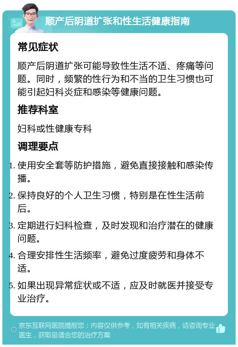 顺产后阴道扩张和性生活健康指南 常见症状 顺产后阴道扩张可能导致性生活不适、疼痛等问题。同时，频繁的性行为和不当的卫生习惯也可能引起妇科炎症和感染等健康问题。 推荐科室 妇科或性健康专科 调理要点 使用安全套等防护措施，避免直接接触和感染传播。 保持良好的个人卫生习惯，特别是在性生活前后。 定期进行妇科检查，及时发现和治疗潜在的健康问题。 合理安排性生活频率，避免过度疲劳和身体不适。 如果出现异常症状或不适，应及时就医并接受专业治疗。