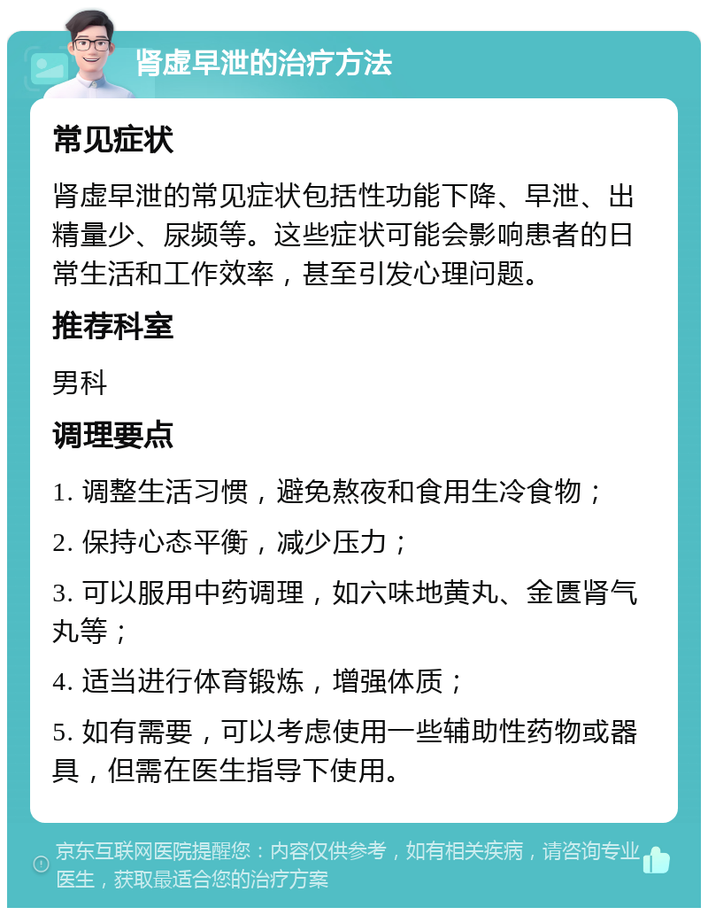 肾虚早泄的治疗方法 常见症状 肾虚早泄的常见症状包括性功能下降、早泄、出精量少、尿频等。这些症状可能会影响患者的日常生活和工作效率，甚至引发心理问题。 推荐科室 男科 调理要点 1. 调整生活习惯，避免熬夜和食用生冷食物； 2. 保持心态平衡，减少压力； 3. 可以服用中药调理，如六味地黄丸、金匮肾气丸等； 4. 适当进行体育锻炼，增强体质； 5. 如有需要，可以考虑使用一些辅助性药物或器具，但需在医生指导下使用。