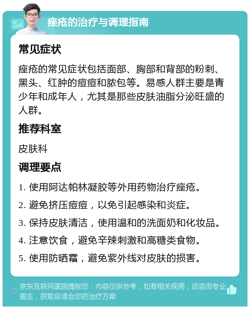 痤疮的治疗与调理指南 常见症状 痤疮的常见症状包括面部、胸部和背部的粉刺、黑头、红肿的痘痘和脓包等。易感人群主要是青少年和成年人，尤其是那些皮肤油脂分泌旺盛的人群。 推荐科室 皮肤科 调理要点 1. 使用阿达帕林凝胶等外用药物治疗痤疮。 2. 避免挤压痘痘，以免引起感染和炎症。 3. 保持皮肤清洁，使用温和的洗面奶和化妆品。 4. 注意饮食，避免辛辣刺激和高糖类食物。 5. 使用防晒霜，避免紫外线对皮肤的损害。