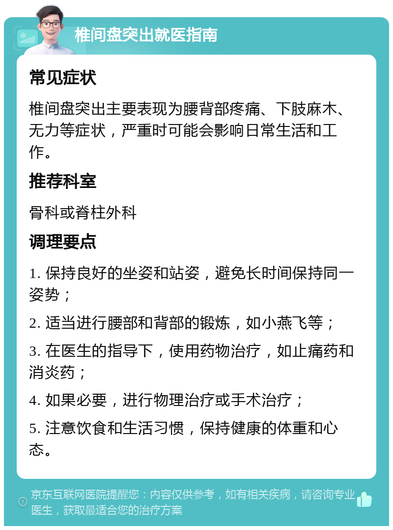 椎间盘突出就医指南 常见症状 椎间盘突出主要表现为腰背部疼痛、下肢麻木、无力等症状，严重时可能会影响日常生活和工作。 推荐科室 骨科或脊柱外科 调理要点 1. 保持良好的坐姿和站姿，避免长时间保持同一姿势； 2. 适当进行腰部和背部的锻炼，如小燕飞等； 3. 在医生的指导下，使用药物治疗，如止痛药和消炎药； 4. 如果必要，进行物理治疗或手术治疗； 5. 注意饮食和生活习惯，保持健康的体重和心态。