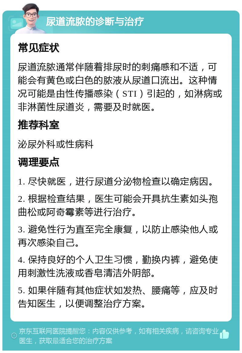 尿道流脓的诊断与治疗 常见症状 尿道流脓通常伴随着排尿时的刺痛感和不适，可能会有黄色或白色的脓液从尿道口流出。这种情况可能是由性传播感染（STI）引起的，如淋病或非淋菌性尿道炎，需要及时就医。 推荐科室 泌尿外科或性病科 调理要点 1. 尽快就医，进行尿道分泌物检查以确定病因。 2. 根据检查结果，医生可能会开具抗生素如头孢曲松或阿奇霉素等进行治疗。 3. 避免性行为直至完全康复，以防止感染他人或再次感染自己。 4. 保持良好的个人卫生习惯，勤换内裤，避免使用刺激性洗液或香皂清洁外阴部。 5. 如果伴随有其他症状如发热、腰痛等，应及时告知医生，以便调整治疗方案。