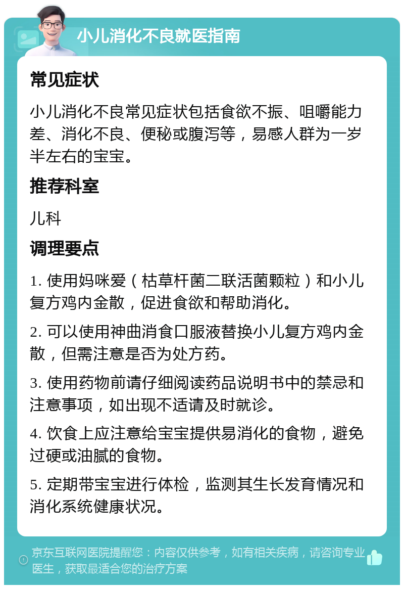 小儿消化不良就医指南 常见症状 小儿消化不良常见症状包括食欲不振、咀嚼能力差、消化不良、便秘或腹泻等，易感人群为一岁半左右的宝宝。 推荐科室 儿科 调理要点 1. 使用妈咪爱（枯草杆菌二联活菌颗粒）和小儿复方鸡内金散，促进食欲和帮助消化。 2. 可以使用神曲消食口服液替换小儿复方鸡内金散，但需注意是否为处方药。 3. 使用药物前请仔细阅读药品说明书中的禁忌和注意事项，如出现不适请及时就诊。 4. 饮食上应注意给宝宝提供易消化的食物，避免过硬或油腻的食物。 5. 定期带宝宝进行体检，监测其生长发育情况和消化系统健康状况。