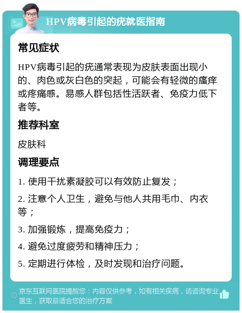 HPV病毒引起的疣就医指南 常见症状 HPV病毒引起的疣通常表现为皮肤表面出现小的、肉色或灰白色的突起，可能会有轻微的瘙痒或疼痛感。易感人群包括性活跃者、免疫力低下者等。 推荐科室 皮肤科 调理要点 1. 使用干扰素凝胶可以有效防止复发； 2. 注意个人卫生，避免与他人共用毛巾、内衣等； 3. 加强锻炼，提高免疫力； 4. 避免过度疲劳和精神压力； 5. 定期进行体检，及时发现和治疗问题。