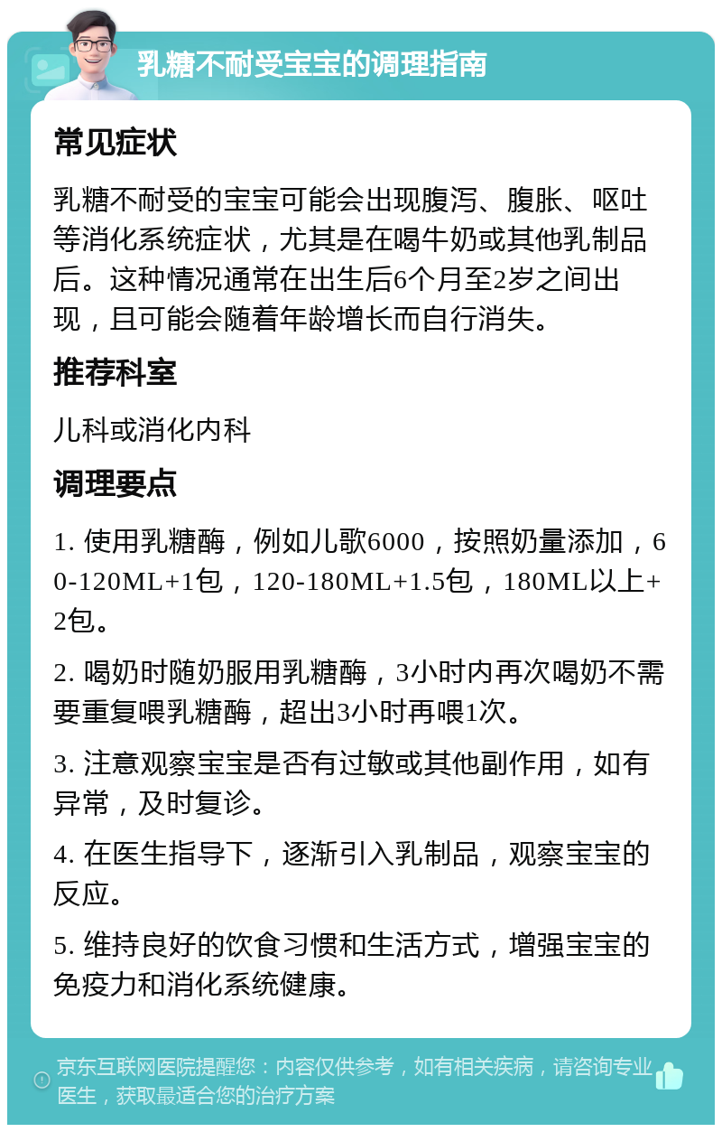 乳糖不耐受宝宝的调理指南 常见症状 乳糖不耐受的宝宝可能会出现腹泻、腹胀、呕吐等消化系统症状，尤其是在喝牛奶或其他乳制品后。这种情况通常在出生后6个月至2岁之间出现，且可能会随着年龄增长而自行消失。 推荐科室 儿科或消化内科 调理要点 1. 使用乳糖酶，例如儿歌6000，按照奶量添加，60-120ML+1包，120-180ML+1.5包，180ML以上+2包。 2. 喝奶时随奶服用乳糖酶，3小时内再次喝奶不需要重复喂乳糖酶，超出3小时再喂1次。 3. 注意观察宝宝是否有过敏或其他副作用，如有异常，及时复诊。 4. 在医生指导下，逐渐引入乳制品，观察宝宝的反应。 5. 维持良好的饮食习惯和生活方式，增强宝宝的免疫力和消化系统健康。