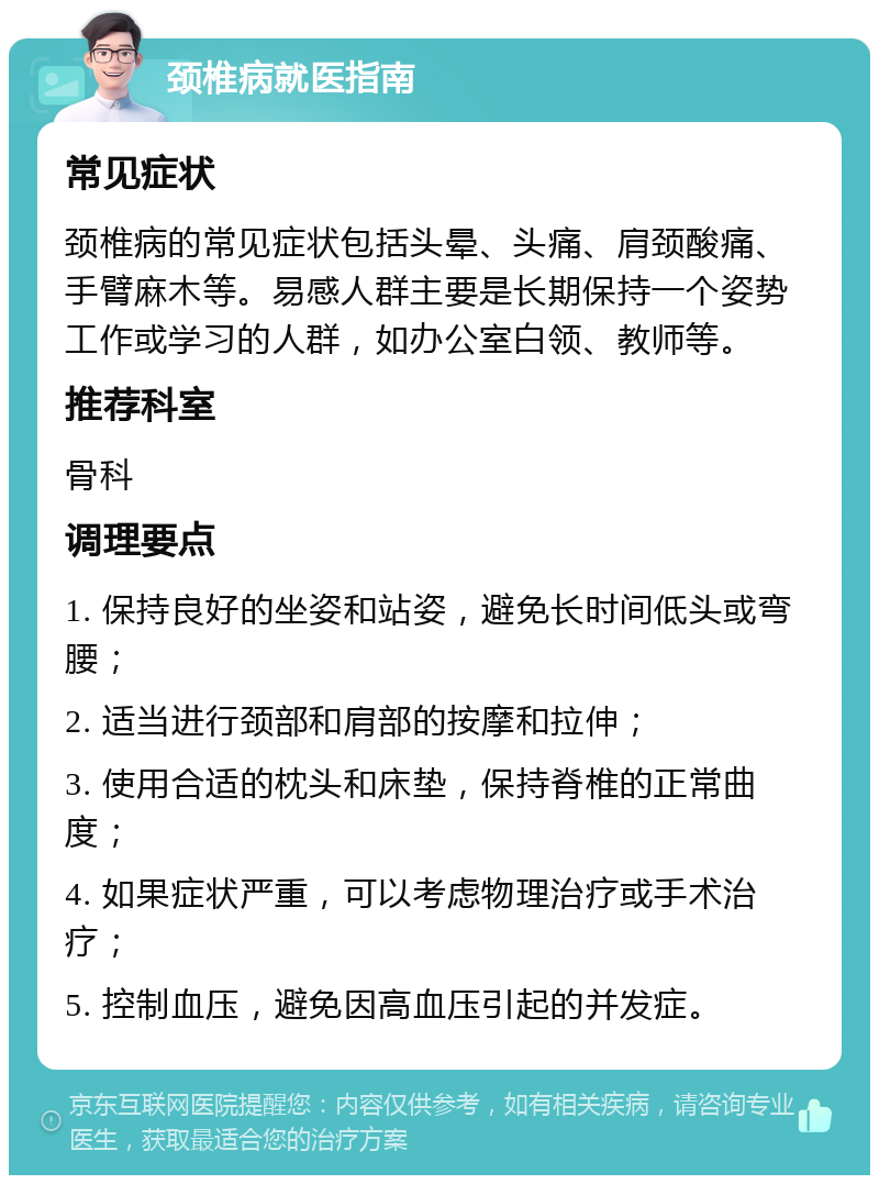 颈椎病就医指南 常见症状 颈椎病的常见症状包括头晕、头痛、肩颈酸痛、手臂麻木等。易感人群主要是长期保持一个姿势工作或学习的人群，如办公室白领、教师等。 推荐科室 骨科 调理要点 1. 保持良好的坐姿和站姿，避免长时间低头或弯腰； 2. 适当进行颈部和肩部的按摩和拉伸； 3. 使用合适的枕头和床垫，保持脊椎的正常曲度； 4. 如果症状严重，可以考虑物理治疗或手术治疗； 5. 控制血压，避免因高血压引起的并发症。