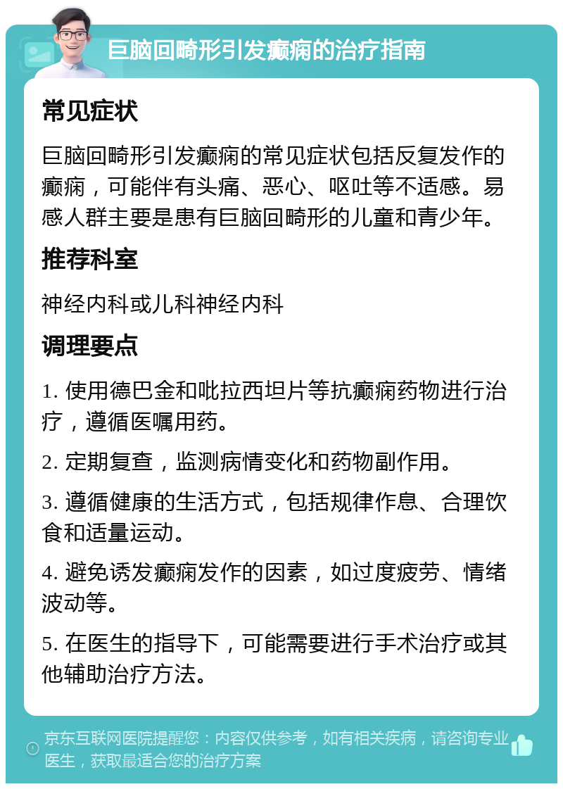 巨脑回畸形引发癫痫的治疗指南 常见症状 巨脑回畸形引发癫痫的常见症状包括反复发作的癫痫，可能伴有头痛、恶心、呕吐等不适感。易感人群主要是患有巨脑回畸形的儿童和青少年。 推荐科室 神经内科或儿科神经内科 调理要点 1. 使用德巴金和吡拉西坦片等抗癫痫药物进行治疗，遵循医嘱用药。 2. 定期复查，监测病情变化和药物副作用。 3. 遵循健康的生活方式，包括规律作息、合理饮食和适量运动。 4. 避免诱发癫痫发作的因素，如过度疲劳、情绪波动等。 5. 在医生的指导下，可能需要进行手术治疗或其他辅助治疗方法。