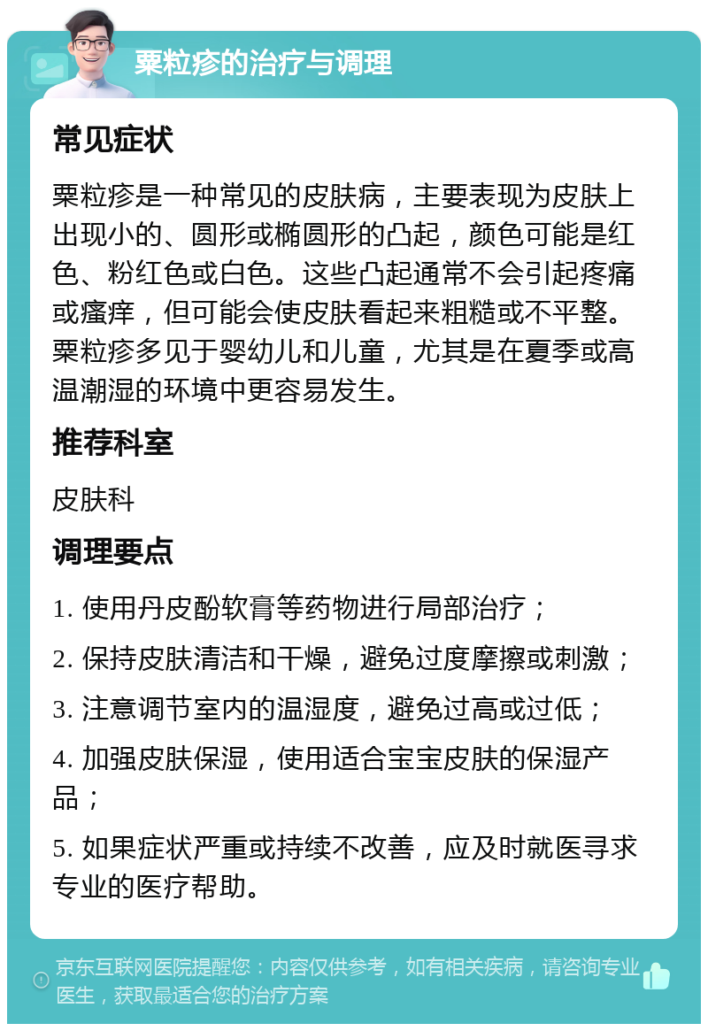 粟粒疹的治疗与调理 常见症状 粟粒疹是一种常见的皮肤病，主要表现为皮肤上出现小的、圆形或椭圆形的凸起，颜色可能是红色、粉红色或白色。这些凸起通常不会引起疼痛或瘙痒，但可能会使皮肤看起来粗糙或不平整。粟粒疹多见于婴幼儿和儿童，尤其是在夏季或高温潮湿的环境中更容易发生。 推荐科室 皮肤科 调理要点 1. 使用丹皮酚软膏等药物进行局部治疗； 2. 保持皮肤清洁和干燥，避免过度摩擦或刺激； 3. 注意调节室内的温湿度，避免过高或过低； 4. 加强皮肤保湿，使用适合宝宝皮肤的保湿产品； 5. 如果症状严重或持续不改善，应及时就医寻求专业的医疗帮助。