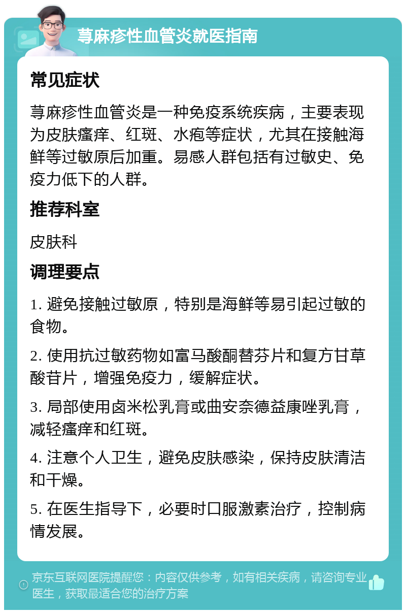 荨麻疹性血管炎就医指南 常见症状 荨麻疹性血管炎是一种免疫系统疾病，主要表现为皮肤瘙痒、红斑、水疱等症状，尤其在接触海鲜等过敏原后加重。易感人群包括有过敏史、免疫力低下的人群。 推荐科室 皮肤科 调理要点 1. 避免接触过敏原，特别是海鲜等易引起过敏的食物。 2. 使用抗过敏药物如富马酸酮替芬片和复方甘草酸苷片，增强免疫力，缓解症状。 3. 局部使用卤米松乳膏或曲安奈德益康唑乳膏，减轻瘙痒和红斑。 4. 注意个人卫生，避免皮肤感染，保持皮肤清洁和干燥。 5. 在医生指导下，必要时口服激素治疗，控制病情发展。