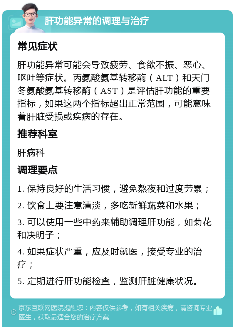 肝功能异常的调理与治疗 常见症状 肝功能异常可能会导致疲劳、食欲不振、恶心、呕吐等症状。丙氨酸氨基转移酶（ALT）和天门冬氨酸氨基转移酶（AST）是评估肝功能的重要指标，如果这两个指标超出正常范围，可能意味着肝脏受损或疾病的存在。 推荐科室 肝病科 调理要点 1. 保持良好的生活习惯，避免熬夜和过度劳累； 2. 饮食上要注意清淡，多吃新鲜蔬菜和水果； 3. 可以使用一些中药来辅助调理肝功能，如菊花和决明子； 4. 如果症状严重，应及时就医，接受专业的治疗； 5. 定期进行肝功能检查，监测肝脏健康状况。