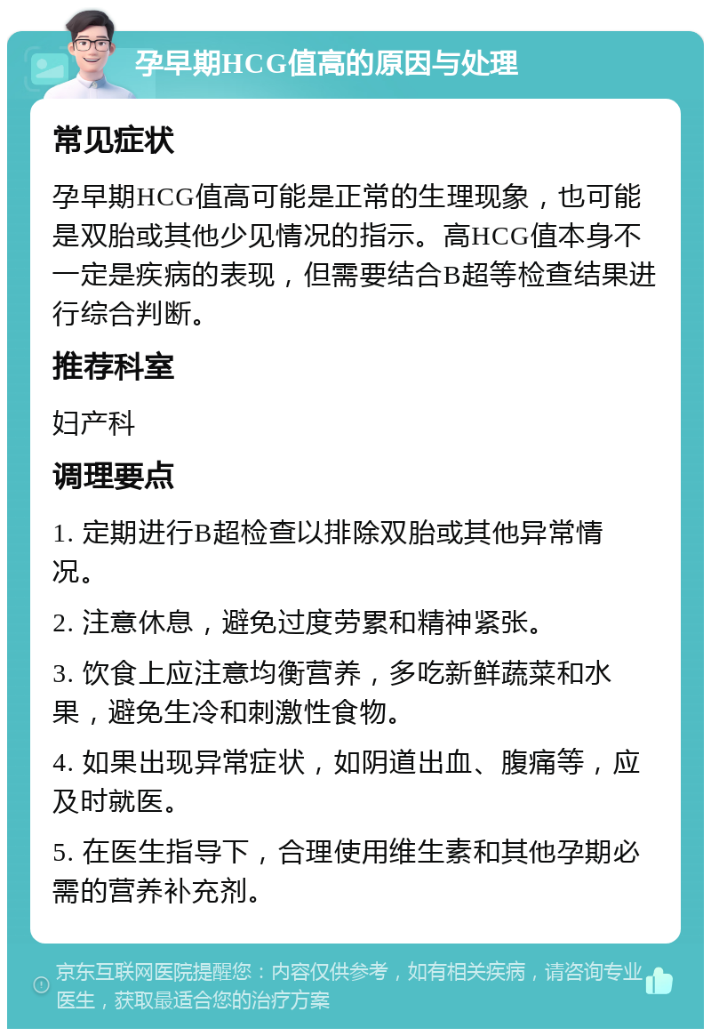 孕早期HCG值高的原因与处理 常见症状 孕早期HCG值高可能是正常的生理现象，也可能是双胎或其他少见情况的指示。高HCG值本身不一定是疾病的表现，但需要结合B超等检查结果进行综合判断。 推荐科室 妇产科 调理要点 1. 定期进行B超检查以排除双胎或其他异常情况。 2. 注意休息，避免过度劳累和精神紧张。 3. 饮食上应注意均衡营养，多吃新鲜蔬菜和水果，避免生冷和刺激性食物。 4. 如果出现异常症状，如阴道出血、腹痛等，应及时就医。 5. 在医生指导下，合理使用维生素和其他孕期必需的营养补充剂。