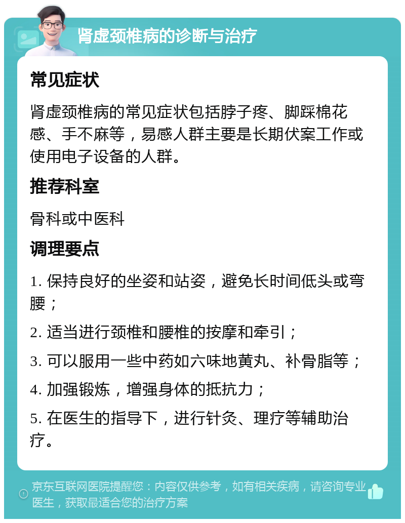 肾虚颈椎病的诊断与治疗 常见症状 肾虚颈椎病的常见症状包括脖子疼、脚踩棉花感、手不麻等，易感人群主要是长期伏案工作或使用电子设备的人群。 推荐科室 骨科或中医科 调理要点 1. 保持良好的坐姿和站姿，避免长时间低头或弯腰； 2. 适当进行颈椎和腰椎的按摩和牵引； 3. 可以服用一些中药如六味地黄丸、补骨脂等； 4. 加强锻炼，增强身体的抵抗力； 5. 在医生的指导下，进行针灸、理疗等辅助治疗。