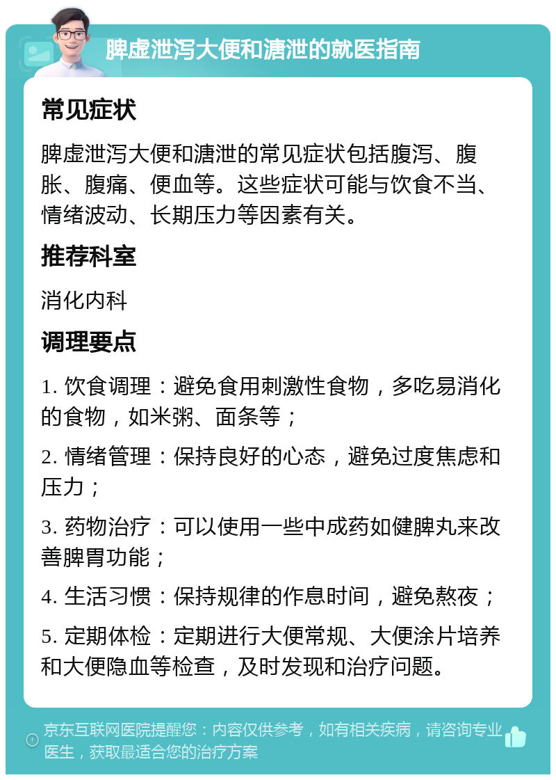 脾虚泄泻大便和溏泄的就医指南 常见症状 脾虚泄泻大便和溏泄的常见症状包括腹泻、腹胀、腹痛、便血等。这些症状可能与饮食不当、情绪波动、长期压力等因素有关。 推荐科室 消化内科 调理要点 1. 饮食调理：避免食用刺激性食物，多吃易消化的食物，如米粥、面条等； 2. 情绪管理：保持良好的心态，避免过度焦虑和压力； 3. 药物治疗：可以使用一些中成药如健脾丸来改善脾胃功能； 4. 生活习惯：保持规律的作息时间，避免熬夜； 5. 定期体检：定期进行大便常规、大便涂片培养和大便隐血等检查，及时发现和治疗问题。