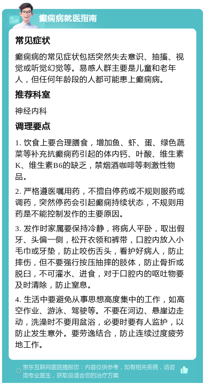 癫痫病就医指南 常见症状 癫痫病的常见症状包括突然失去意识、抽搐、视觉或听觉幻觉等。易感人群主要是儿童和老年人，但任何年龄段的人都可能患上癫痫病。 推荐科室 神经内科 调理要点 1. 饮食上要合理膳食，增加鱼、虾、蛋、绿色蔬菜等补充抗癫痫药引起的体内钙、叶酸、维生素K、维生素B6的缺乏，禁烟酒咖啡等刺激性物品。 2. 严格遵医嘱用药，不擅自停药或不规则服药或调药，突然停药会引起癫痫持续状态，不规则用药是不能控制发作的主要原因。 3. 发作时家属要保持冷静，将病人平卧，取出假牙、头偏一侧，松开衣领和裤带，口腔内放入小毛巾或牙垫，防止咬伤舌头，看护好病人，防止摔伤，但不要强行按压抽摔的肢体，防止骨折或脱臼，不可灌水、进食，对于口腔内的呕吐物要及时清除，防止窒息。 4. 生活中要避免从事思想高度集中的工作，如高空作业、游泳、驾驶等。不要在河边、悬崖边走动，洗澡时不要用盆浴，必要时要有人监护，以防止发生意外。要劳逸结合，防止连续过度疲劳地工作。