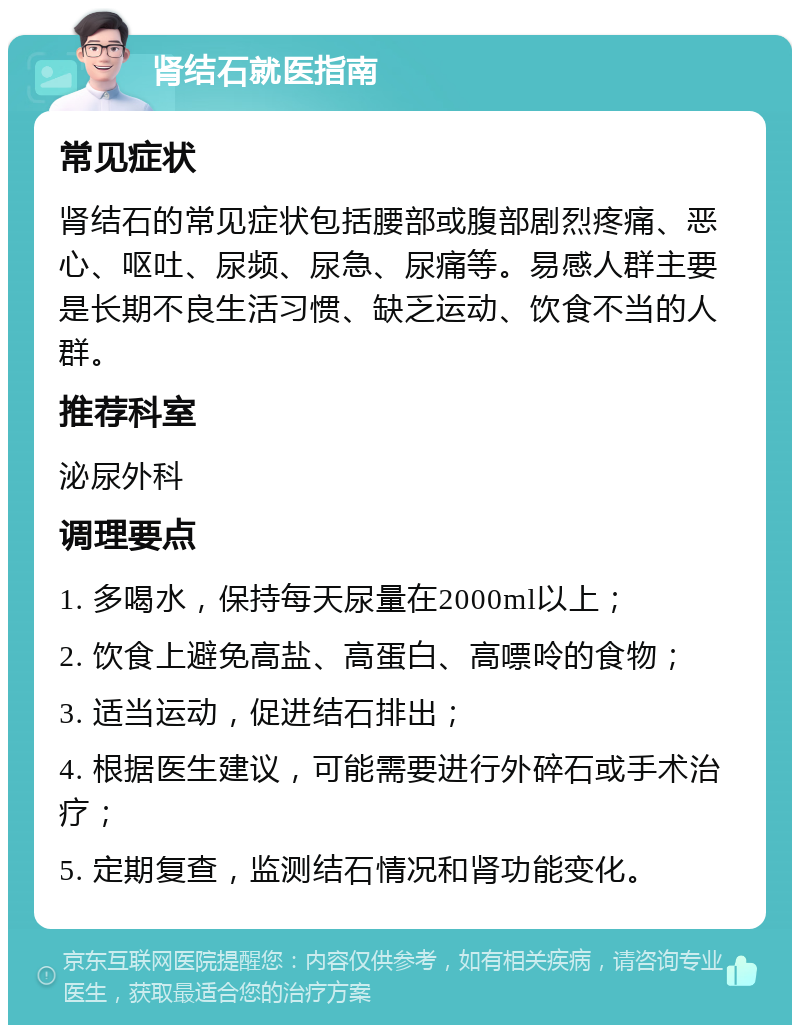 肾结石就医指南 常见症状 肾结石的常见症状包括腰部或腹部剧烈疼痛、恶心、呕吐、尿频、尿急、尿痛等。易感人群主要是长期不良生活习惯、缺乏运动、饮食不当的人群。 推荐科室 泌尿外科 调理要点 1. 多喝水，保持每天尿量在2000ml以上； 2. 饮食上避免高盐、高蛋白、高嘌呤的食物； 3. 适当运动，促进结石排出； 4. 根据医生建议，可能需要进行外碎石或手术治疗； 5. 定期复查，监测结石情况和肾功能变化。