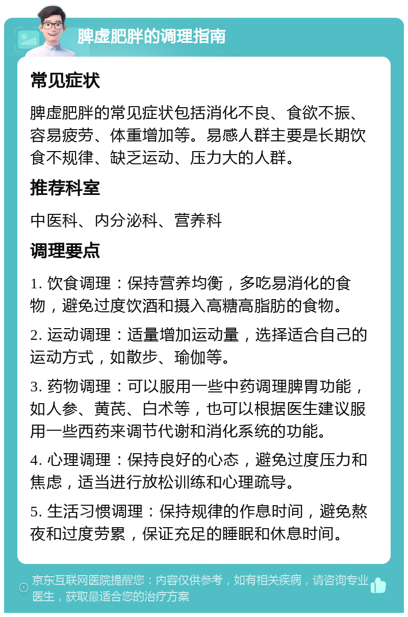 脾虚肥胖的调理指南 常见症状 脾虚肥胖的常见症状包括消化不良、食欲不振、容易疲劳、体重增加等。易感人群主要是长期饮食不规律、缺乏运动、压力大的人群。 推荐科室 中医科、内分泌科、营养科 调理要点 1. 饮食调理：保持营养均衡，多吃易消化的食物，避免过度饮酒和摄入高糖高脂肪的食物。 2. 运动调理：适量增加运动量，选择适合自己的运动方式，如散步、瑜伽等。 3. 药物调理：可以服用一些中药调理脾胃功能，如人参、黄芪、白术等，也可以根据医生建议服用一些西药来调节代谢和消化系统的功能。 4. 心理调理：保持良好的心态，避免过度压力和焦虑，适当进行放松训练和心理疏导。 5. 生活习惯调理：保持规律的作息时间，避免熬夜和过度劳累，保证充足的睡眠和休息时间。