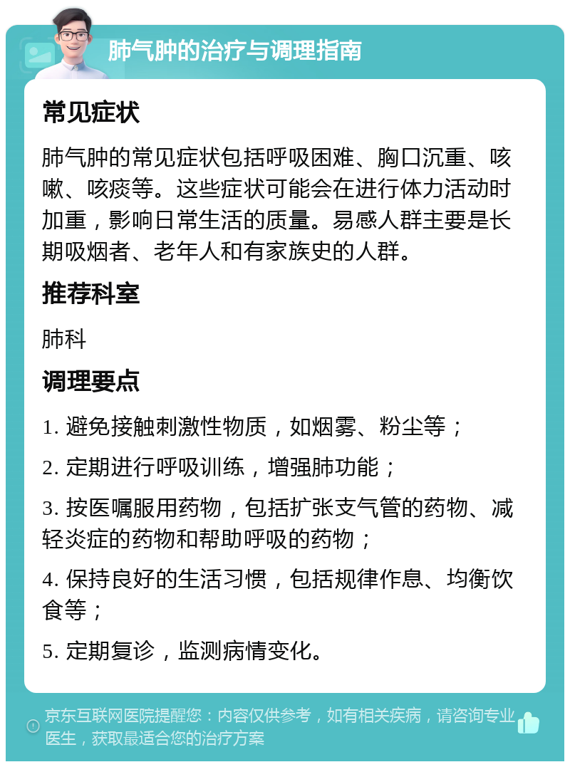 肺气肿的治疗与调理指南 常见症状 肺气肿的常见症状包括呼吸困难、胸口沉重、咳嗽、咳痰等。这些症状可能会在进行体力活动时加重，影响日常生活的质量。易感人群主要是长期吸烟者、老年人和有家族史的人群。 推荐科室 肺科 调理要点 1. 避免接触刺激性物质，如烟雾、粉尘等； 2. 定期进行呼吸训练，增强肺功能； 3. 按医嘱服用药物，包括扩张支气管的药物、减轻炎症的药物和帮助呼吸的药物； 4. 保持良好的生活习惯，包括规律作息、均衡饮食等； 5. 定期复诊，监测病情变化。