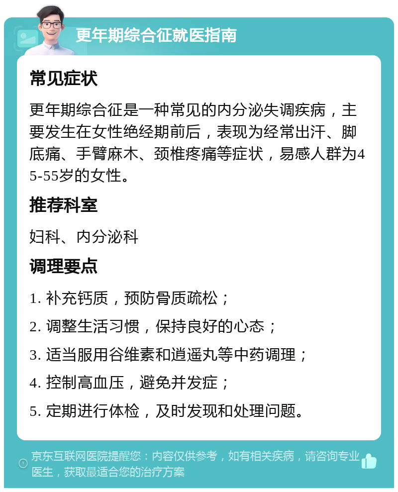 更年期综合征就医指南 常见症状 更年期综合征是一种常见的内分泌失调疾病，主要发生在女性绝经期前后，表现为经常出汗、脚底痛、手臂麻木、颈椎疼痛等症状，易感人群为45-55岁的女性。 推荐科室 妇科、内分泌科 调理要点 1. 补充钙质，预防骨质疏松； 2. 调整生活习惯，保持良好的心态； 3. 适当服用谷维素和逍遥丸等中药调理； 4. 控制高血压，避免并发症； 5. 定期进行体检，及时发现和处理问题。