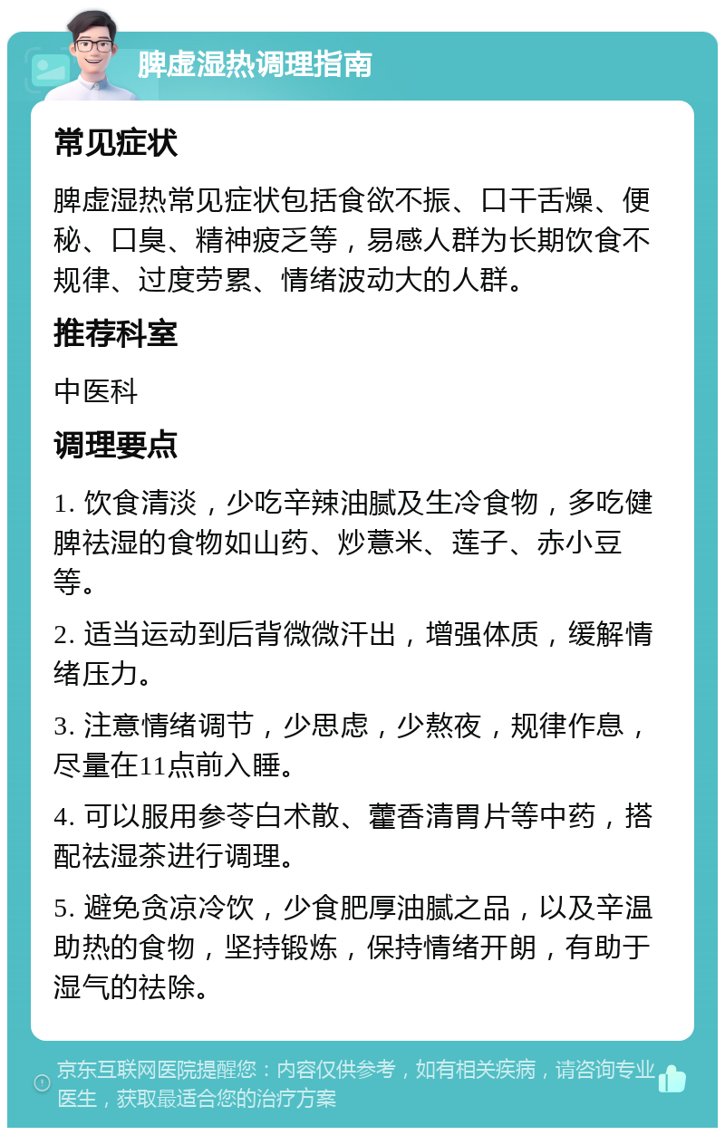 脾虚湿热调理指南 常见症状 脾虚湿热常见症状包括食欲不振、口干舌燥、便秘、口臭、精神疲乏等，易感人群为长期饮食不规律、过度劳累、情绪波动大的人群。 推荐科室 中医科 调理要点 1. 饮食清淡，少吃辛辣油腻及生冷食物，多吃健脾祛湿的食物如山药、炒薏米、莲子、赤小豆等。 2. 适当运动到后背微微汗出，增强体质，缓解情绪压力。 3. 注意情绪调节，少思虑，少熬夜，规律作息，尽量在11点前入睡。 4. 可以服用参苓白术散、藿香清胃片等中药，搭配祛湿茶进行调理。 5. 避免贪凉冷饮，少食肥厚油腻之品，以及辛温助热的食物，坚持锻炼，保持情绪开朗，有助于湿气的祛除。