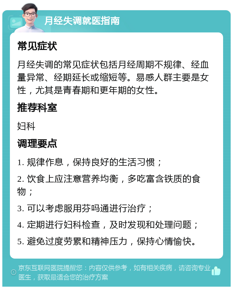 月经失调就医指南 常见症状 月经失调的常见症状包括月经周期不规律、经血量异常、经期延长或缩短等。易感人群主要是女性，尤其是青春期和更年期的女性。 推荐科室 妇科 调理要点 1. 规律作息，保持良好的生活习惯； 2. 饮食上应注意营养均衡，多吃富含铁质的食物； 3. 可以考虑服用芬吗通进行治疗； 4. 定期进行妇科检查，及时发现和处理问题； 5. 避免过度劳累和精神压力，保持心情愉快。