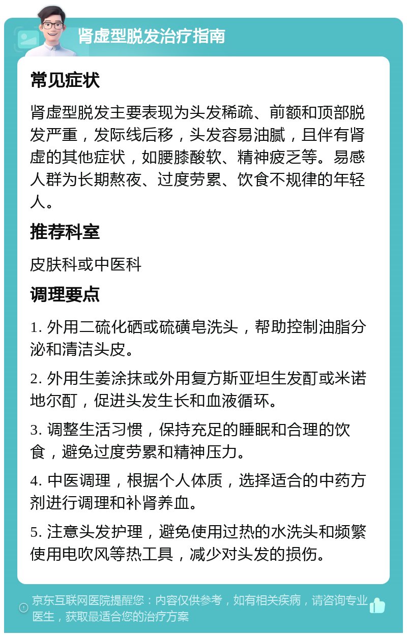 肾虚型脱发治疗指南 常见症状 肾虚型脱发主要表现为头发稀疏、前额和顶部脱发严重，发际线后移，头发容易油腻，且伴有肾虚的其他症状，如腰膝酸软、精神疲乏等。易感人群为长期熬夜、过度劳累、饮食不规律的年轻人。 推荐科室 皮肤科或中医科 调理要点 1. 外用二硫化硒或硫磺皂洗头，帮助控制油脂分泌和清洁头皮。 2. 外用生姜涂抹或外用复方斯亚坦生发酊或米诺地尔酊，促进头发生长和血液循环。 3. 调整生活习惯，保持充足的睡眠和合理的饮食，避免过度劳累和精神压力。 4. 中医调理，根据个人体质，选择适合的中药方剂进行调理和补肾养血。 5. 注意头发护理，避免使用过热的水洗头和频繁使用电吹风等热工具，减少对头发的损伤。